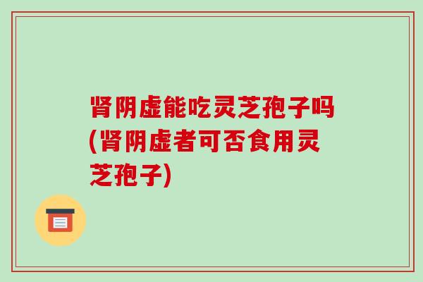 肾阴虚能吃灵芝孢子吗(肾阴虚者可否食用灵芝孢子)