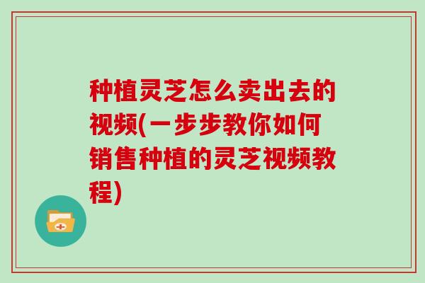 种植灵芝怎么卖出去的视频(一步步教你如何销售种植的灵芝视频教程)