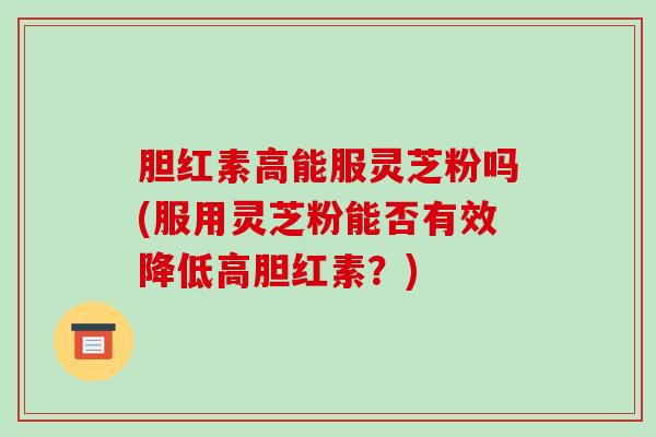 胆红素高能服灵芝粉吗(服用灵芝粉能否有效降低高胆红素？)