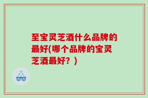 至宝灵芝酒什么品牌的好(哪个品牌的宝灵芝酒好？)