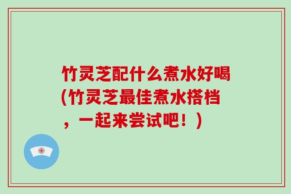 竹灵芝配什么煮水好喝(竹灵芝佳煮水搭档，一起来尝试吧！)
