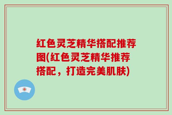 红色灵芝精华搭配推荐图(红色灵芝精华推荐搭配，打造完美)