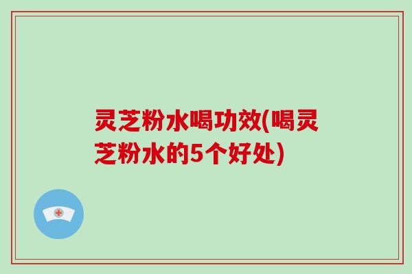 灵芝粉水喝功效(喝灵芝粉水的5个好处)