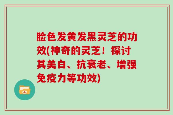 脸色发黄发黑灵芝的功效(神奇的灵芝！探讨其美白、抗、增强免疫力等功效)