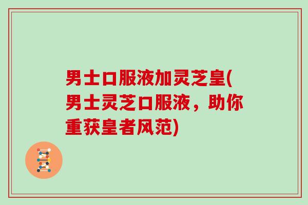 男士口服液加灵芝皇(男士灵芝口服液，助你重获皇者风范)