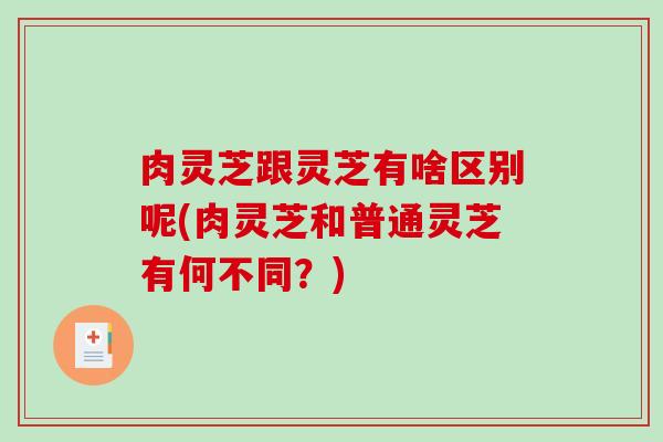 肉灵芝跟灵芝有啥区别呢(肉灵芝和普通灵芝有何不同？)