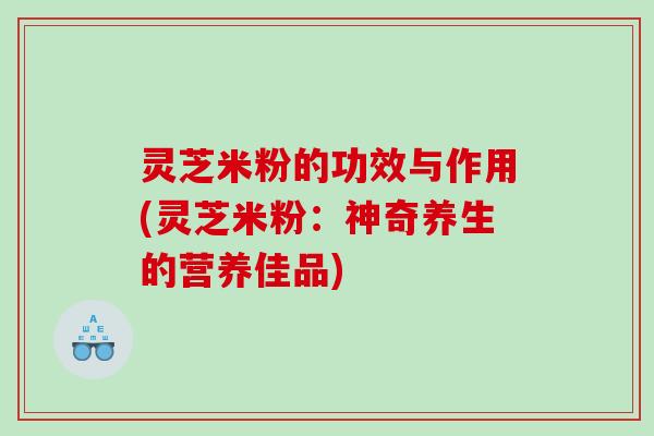 灵芝米粉的功效与作用(灵芝米粉：神奇养生的营养佳品)