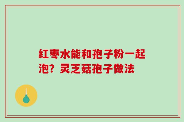 红枣水能和孢子粉一起泡？灵芝菇孢子做法