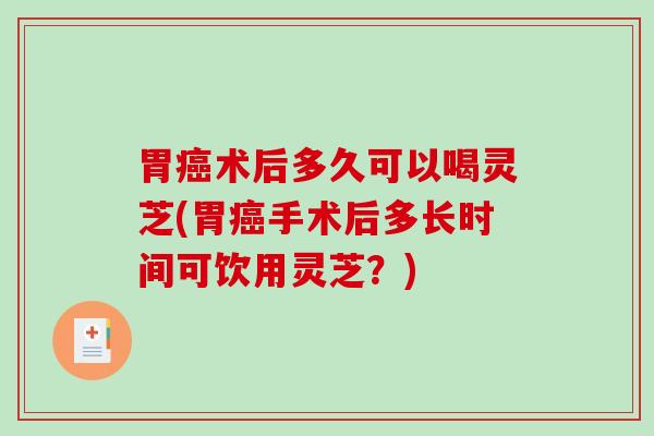 胃术后多久可以喝灵芝(胃手术后多长时间可饮用灵芝？)