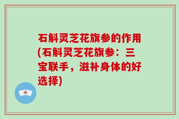 石斛灵芝花旗参的作用(石斛灵芝花旗参：三宝联手，滋补身体的好选择)