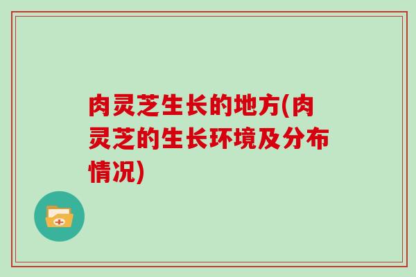 肉灵芝生长的地方(肉灵芝的生长环境及分布情况)