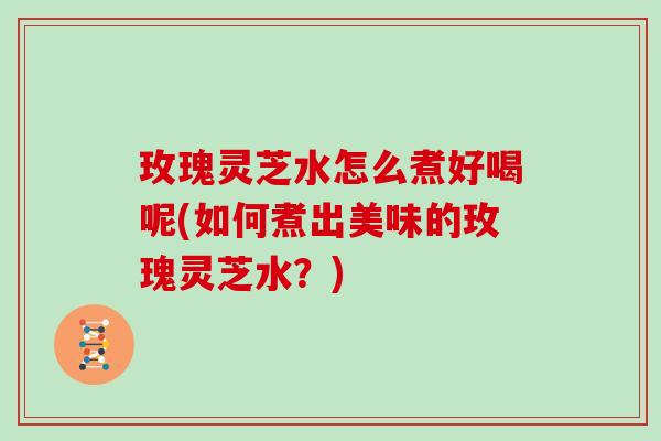 玫瑰灵芝水怎么煮好喝呢(如何煮出美味的玫瑰灵芝水？)
