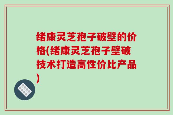 绪康灵芝孢子破壁的价格(绪康灵芝孢子壁破技术打造高性价比产品)