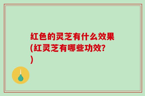红色的灵芝有什么效果(红灵芝有哪些功效？)