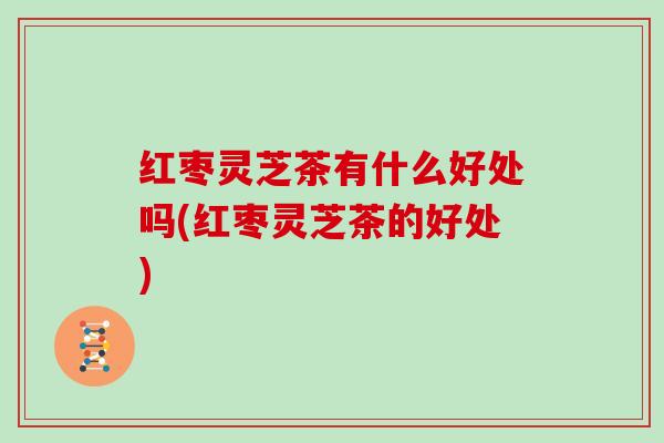红枣灵芝茶有什么好处吗(红枣灵芝茶的好处)