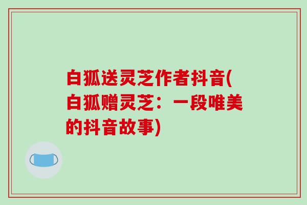 白狐送灵芝作者抖音(白狐赠灵芝：一段唯美的抖音故事)