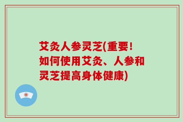 艾灸人参灵芝(重要！如何使用艾灸、人参和灵芝提高身体健康)