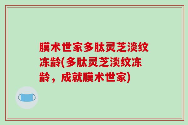 膜术世家多肽灵芝淡纹冻龄(多肽灵芝淡纹冻龄，成就膜术世家)