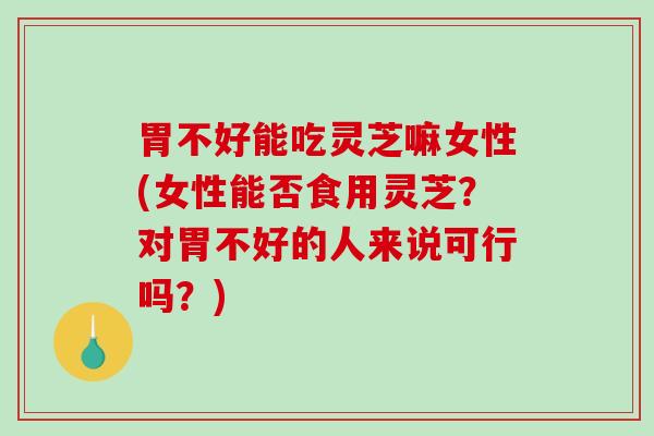 胃不好能吃灵芝嘛女性(女性能否食用灵芝？对胃不好的人来说可行吗？)