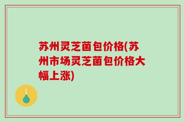 苏州灵芝菌包价格(苏州市场灵芝菌包价格大幅上涨) 苏州灵芝菌包价格(苏州市场灵芝菌包价格大幅上涨)