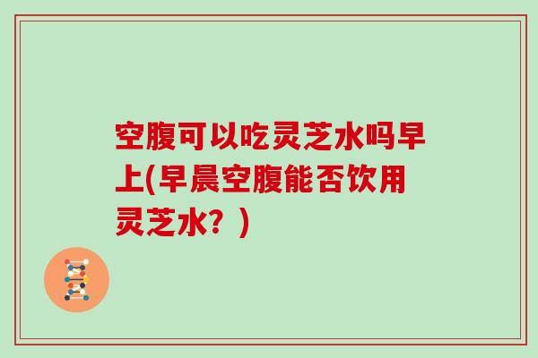 空腹可以吃灵芝水吗早上(早晨空腹能否饮用灵芝水？)