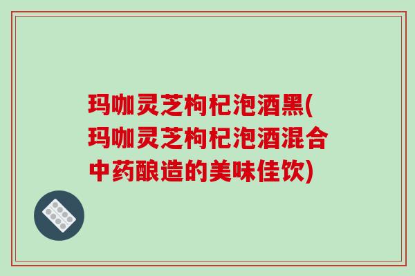 玛咖灵芝枸杞泡酒黑(玛咖灵芝枸杞泡酒混合酿造的美味佳饮)