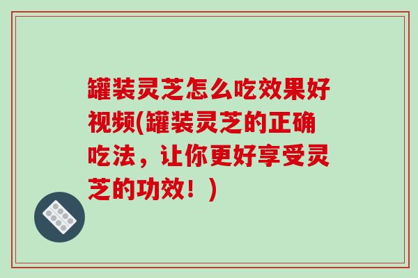 罐装灵芝怎么吃效果好视频(罐装灵芝的正确吃法，让你更好享受灵芝的功效！)