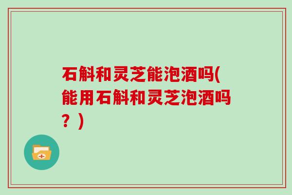 石斛和灵芝能泡酒吗(能用石斛和灵芝泡酒吗？)