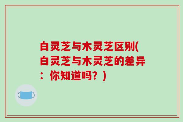 白灵芝与木灵芝区别(白灵芝与木灵芝的差异：你知道吗？)