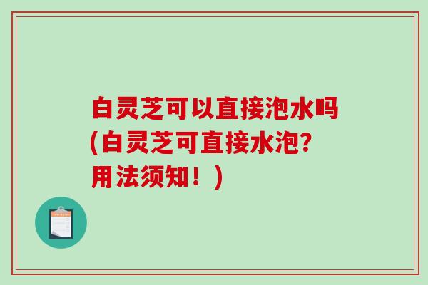 白灵芝可以直接泡水吗(白灵芝可直接水泡？用法须知！)