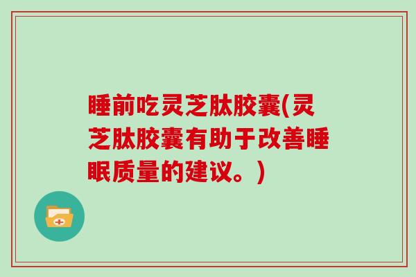 睡前吃灵芝肽胶囊(灵芝肽胶囊有助于改善质量的建议。)