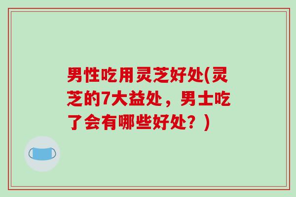 男性吃用灵芝好处(灵芝的7大益处，男士吃了会有哪些好处？)