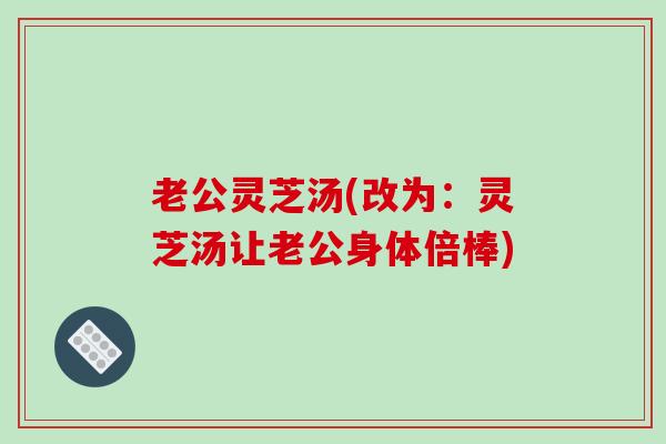 老公灵芝汤(改为：灵芝汤让老公身体倍棒)