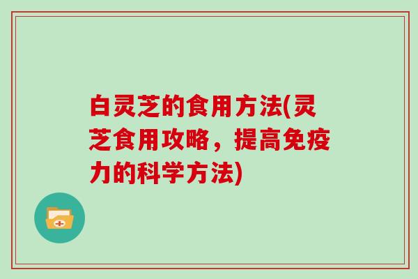 白灵芝的食用方法(灵芝食用攻略,提高免疫力的科学方法) 白灵芝的食用方法(灵芝食用攻略,提高免疫力的科学方法)