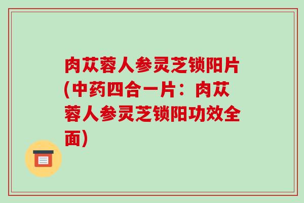 肉苁蓉人参灵芝锁阳片(四合一片：肉苁蓉人参灵芝锁阳功效全面)