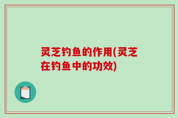灵芝钓鱼的作用(灵芝在钓鱼中的功效)