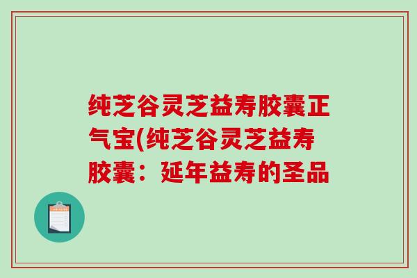 纯芝谷灵芝益寿胶囊正气宝(纯芝谷灵芝益寿胶囊：延年益寿的圣品