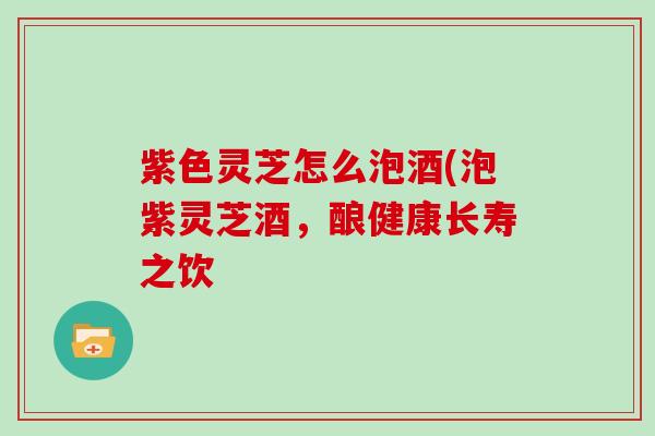 紫色灵芝怎么泡酒(泡紫灵芝酒，酿健康长寿之饮