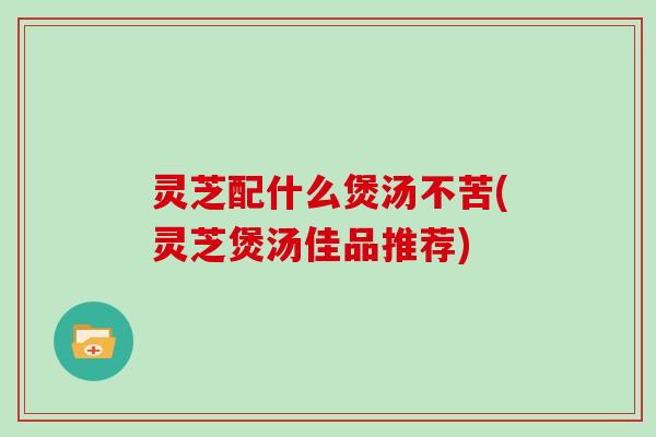 灵芝配什么煲汤不苦(灵芝煲汤佳品推荐)