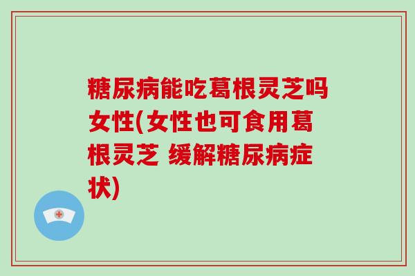 能吃葛根灵芝吗女性(女性也可食用葛根灵芝 缓解症状)