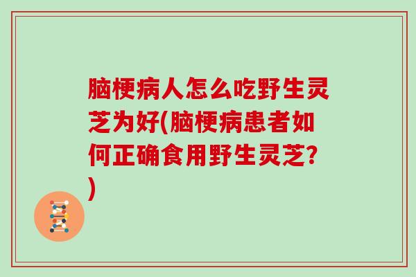 脑梗人怎么吃野生灵芝为好(脑梗患者如何正确食用野生灵芝？)