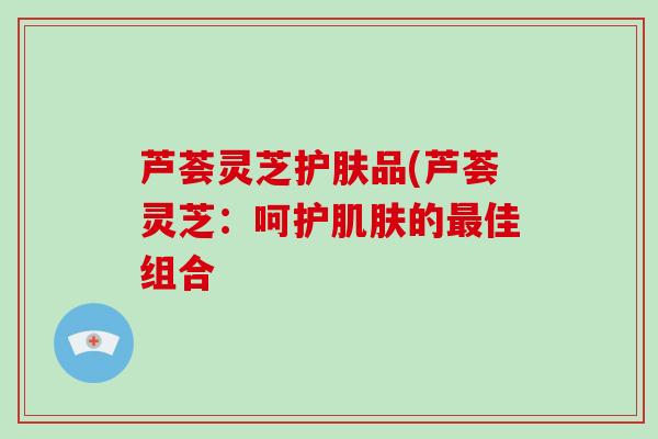 芦荟灵芝护肤品(芦荟灵芝：呵护的佳组合