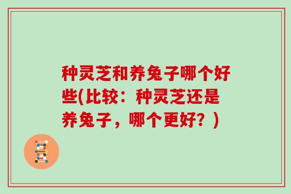 种灵芝和养兔子哪个好些(比较:种灵芝还是养兔子,哪个更好?) 种灵芝和养兔子哪个好些(比较:种灵芝还是养兔子,哪个更好?)
