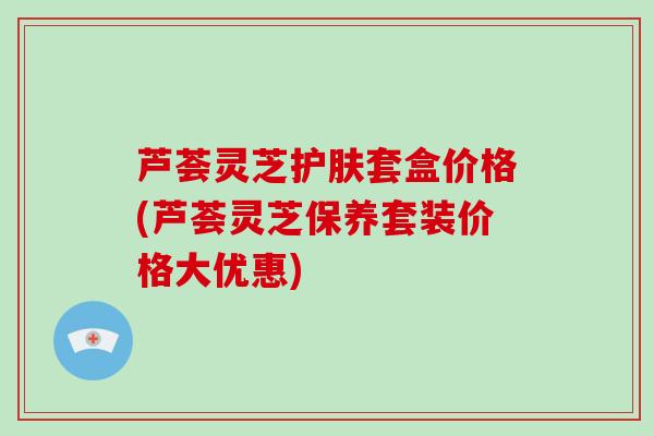 芦荟灵芝护肤套盒价格(芦荟灵芝保养套装价格大优惠)