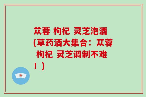 苁蓉 枸杞 灵芝泡酒(草药酒大集合：苁蓉 枸杞 灵芝调制不难！)