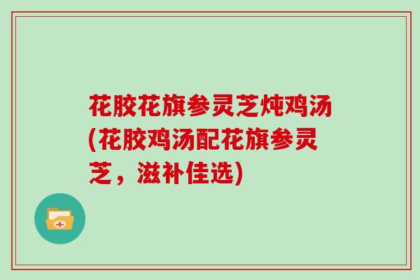 花胶花旗参灵芝炖鸡汤(花胶鸡汤配花旗参灵芝，滋补佳选)