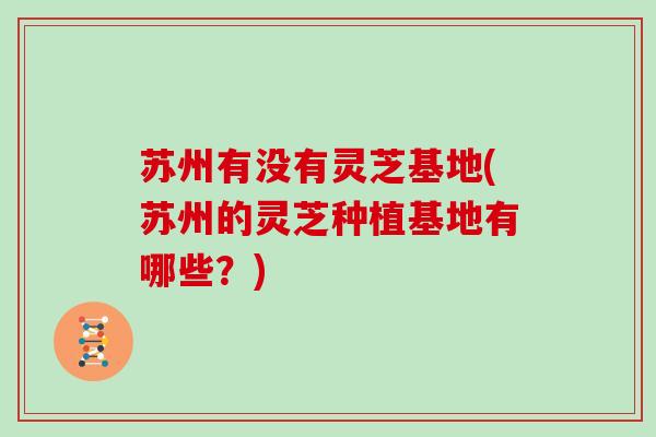 苏州有没有灵芝基地(苏州的灵芝种植基地有哪些？)