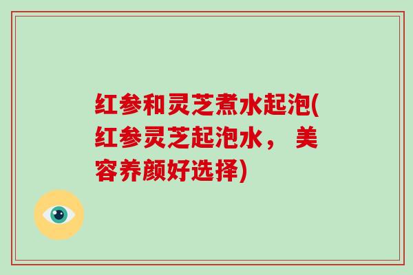 红参和灵芝煮水起泡(红参灵芝起泡水， 美容养颜好选择)