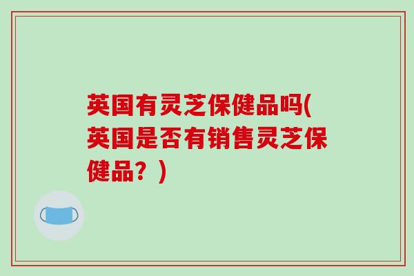 英国有灵芝保健品吗(英国是否有销售灵芝保健品？)