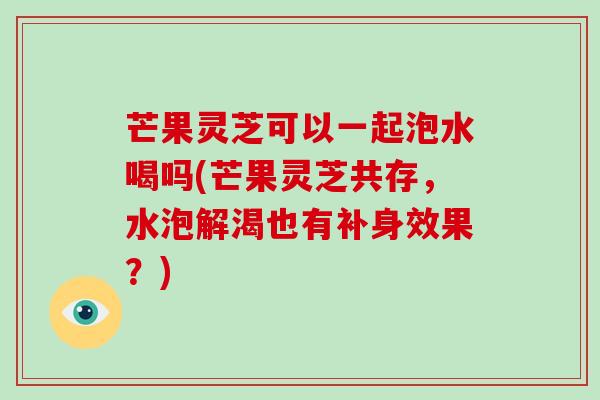 芒果灵芝可以一起泡水喝吗(芒果灵芝共存，水泡解渴也有补身效果？)